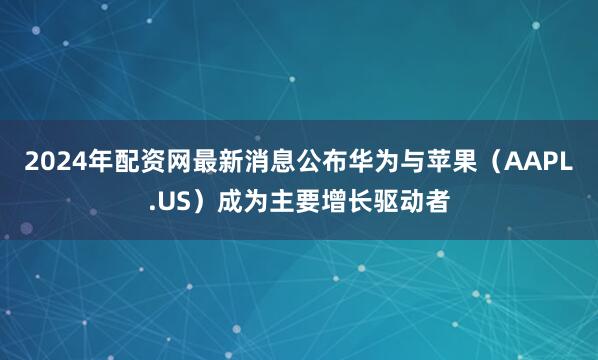 2024年配资网最新消息公布华为与苹果（AAPL.US）成为主要增长驱动者
