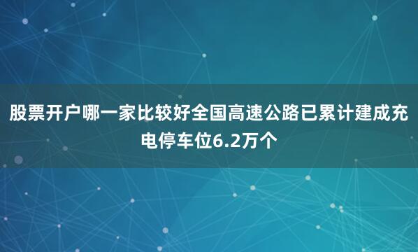 股票开户哪一家比较好全国高速公路已累计建成充电停车位6.2万个
