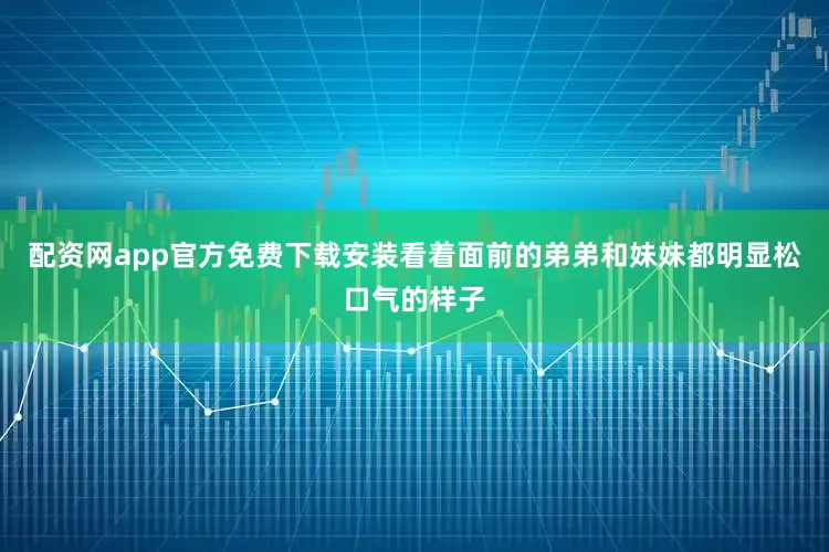 配资网app官方免费下载安装看着面前的弟弟和妹妹都明显松口气的样子